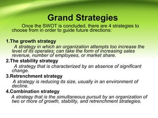 Once the SWOT is concluded, there are 4 strategies to
choose from in order to guide future directions:
1.The growth strategy
A strategy in which an organization attempts too increase the
level of its operates; can take the form of increasing sales
revenue, number of employees, or market share.
2.The stability strategy
A strategy that is characterized by an absence of significant
change.
3.Retrenchment strategy
A strategy is reducing its size, usually in an environment of
decline.
4.Combination strategy
A strategy that is the simultaneous pursuit by an organization of
two or more of growth, stability, and retrenchment strategies.
Grand Strategies
 