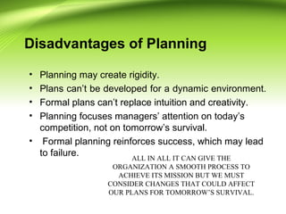 Disadvantages of Planning
• Planning may create rigidity.
• Plans can’t be developed for a dynamic environment.
• Formal plans can’t replace intuition and creativity.
• Planning focuses managers’ attention on today’s
competition, not on tomorrow’s survival.
• Formal planning reinforces success, which may lead
to failure. ALL IN ALL IT CAN GIVE THE
ORGANIZATION A SMOOTH PROCESS TO
ACHIEVE ITS MISSION BUT WE MUST
CONSIDER CHANGES THAT COULD AFFECT
OUR PLANS FOR TOMORROW’S SURVIVAL.
 