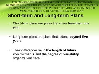 Short-term and Long-term Plans
• Short-term plans are plans that cover less than one
year.
• Long-term plans are plans that extend beyond five
years.
• Their differences lie in the length of future
commitments and the degree of variability
organizations face.
FOR EXAMPLE YOUR LONG TERM PLAN IS TO HAVE AN EXTENSION
BRANCHES ALL OVER THE COUNTRY SO YOUR SHORT PLAN FOR EXAMPLE IS
TO GAIN AWARENESS TO THE PEOPLE SO THAT YOU CAN EARN ENOUGH
MONEY/PROFIT TO ACHIEVE YOUR LONG TERM PLAN.
 