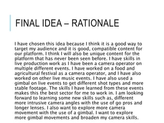 FINAL IDEA – RATIONALE
I have chosen this idea because I think it is a good way to
target my audience and it is good, compatible content for
our platform. I think I will also be unique content for the
platform that has never been seen before. I have skills in
live production work as I have been a camera operator on
multiple different events. I have worked on a food and
agricultural festival as a camera operator, and I have also
worked on other live music events. I have also used a
gimbal on live events to get different shot types and more
stable footage. The skills I have learned from these events
makes this the best sector for me to work in. I am looking
forward to learning some new skills such as, different
more intrusive camera angles with the use of go pros and
longer lenses. I also want to explore more camera
movement with the use of a gimbal. I want to explore
more gimbal movements and broaden my camera skills.
 