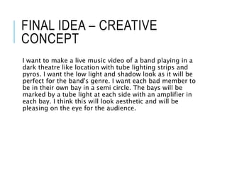 FINAL IDEA – CREATIVE
CONCEPT
I want to make a live music video of a band playing in a
dark theatre like location with tube lighting strips and
pyros. I want the low light and shadow look as it will be
perfect for the band's genre. I want each bad member to
be in their own bay in a semi circle. The bays will be
marked by a tube light at each side with an amplifier in
each bay. I think this will look aesthetic and will be
pleasing on the eye for the audience.
 