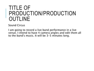 TITLE OF
PRODUCTION/PRODUCTION
OUTLINE
Sound Circus
I am going to record a live band performance in a live
venue. I intend to have 4 camera angles and edit them all
to the band's music. It will be 3-5 minutes long.
 