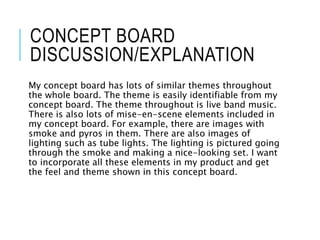 CONCEPT BOARD
DISCUSSION/EXPLANATION
My concept board has lots of similar themes throughout
the whole board. The theme is easily identifiable from my
concept board. The theme throughout is live band music.
There is also lots of mise-en-scene elements included in
my concept board. For example, there are images with
smoke and pyros in them. There are also images of
lighting such as tube lights. The lighting is pictured going
through the smoke and making a nice-looking set. I want
to incorporate all these elements in my product and get
the feel and theme shown in this concept board.
 