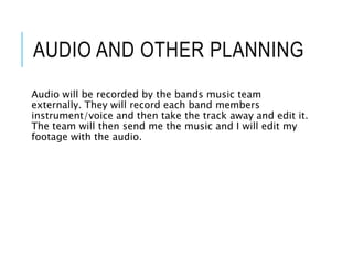 AUDIO AND OTHER PLANNING
Audio will be recorded by the bands music team
externally. They will record each band members
instrument/voice and then take the track away and edit it.
The team will then send me the music and I will edit my
footage with the audio.
 