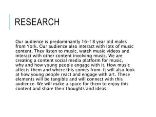 RESEARCH
Our audience is predominantly 16-18 year old males
from York. Our audience also interact with lots of music
content. They listen to music, watch music videos and
interact with other content involving music. We are
creating a content social media platform for music,
why and how young people engage with it. How music
affects them and where this comes from. It will also look
at how young people react and engage with art. These
elements will be tangible and will connect with this
audience. We will make a space for them to enjoy this
content and share their thoughts and ideas.
 