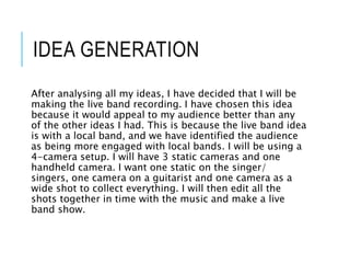 IDEA GENERATION
After analysing all my ideas, I have decided that I will be
making the live band recording. I have chosen this idea
because it would appeal to my audience better than any
of the other ideas I had. This is because the live band idea
is with a local band, and we have identified the audience
as being more engaged with local bands. I will be using a
4-camera setup. I will have 3 static cameras and one
handheld camera. I want one static on the singer/
singers, one camera on a guitarist and one camera as a
wide shot to collect everything. I will then edit all the
shots together in time with the music and make a live
band show.
 