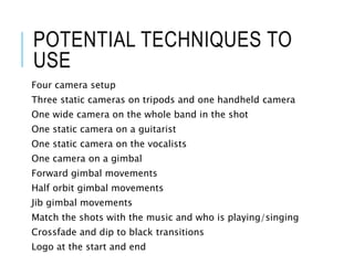 POTENTIAL TECHNIQUES TO
USE
Four camera setup
Three static cameras on tripods and one handheld camera
One wide camera on the whole band in the shot
One static camera on a guitarist
One static camera on the vocalists
One camera on a gimbal
Forward gimbal movements
Half orbit gimbal movements
Jib gimbal movements
Match the shots with the music and who is playing/singing
Crossfade and dip to black transitions
Logo at the start and end
 