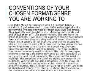 CONVENTIONS OF YOUR
CHOSEN FORMAT/GENRE
YOU ARE WORKING TO
Live Indie Music performance with a 5-person band. 2
vocalists, 2 guitarists and 1 bass. Indie artists typically like
performing live and showing off their own style and brand.
They typically wear bright, stylish clothing that stands out
and shows them off. Live performances also promote the
artist as people. It will make the audience realise how natural
they are and that they can sing well and sound the same
when live. It takes a lot of charisma and skill to be able to
play an instrument and still perform so the live performance
option highlights artists talents in a good way and can
therefore attract their target audience. There are multiple
shot types commonly used in videos like this. For example,
extreme close ups are commonly used as they introduce us
to the artist and band members. This shot may be used to
highlight the emotions the band are trying to convey to the
audience. Wide shots are also commonly used to show the
setting of the video and give us a clear view of the artists
and their outfits. This is important as a lot of artists are seen
as stylish and trendy. This shot also shows the location to
 