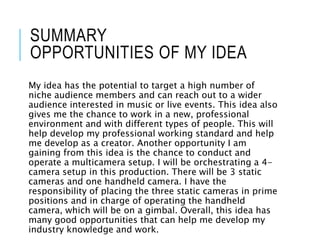 SUMMARY
OPPORTUNITIES OF MY IDEA
My idea has the potential to target a high number of
niche audience members and can reach out to a wider
audience interested in music or live events. This idea also
gives me the chance to work in a new, professional
environment and with different types of people. This will
help develop my professional working standard and help
me develop as a creator. Another opportunity I am
gaining from this idea is the chance to conduct and
operate a multicamera setup. I will be orchestrating a 4-
camera setup in this production. There will be 3 static
cameras and one handheld camera. I have the
responsibility of placing the three static cameras in prime
positions and in charge of operating the handheld
camera, which will be on a gimbal. Overall, this idea has
many good opportunities that can help me develop my
industry knowledge and work.
 