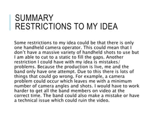 SUMMARY
RESTRICTIONS TO MY IDEA
Some restrictions to my idea could be that there is only
one handheld camera operator. This could mean that I
don’t have a massive variety of handheld shots to use but
I am able to cut to a static to fill the gaps. Another
restriction I could have with my idea is mistakes/
problems. Because the production is live, me and the
band only have one attempt. Due to this there is lots of
things that could go wrong. For example, a camera
problem could occur which leaves me with a minimum
number of camera angles and shots. I would have to work
harder to get all the band members on video at the
correct time. The band could also make a mistake or have
a technical issue which could ruin the video.
 