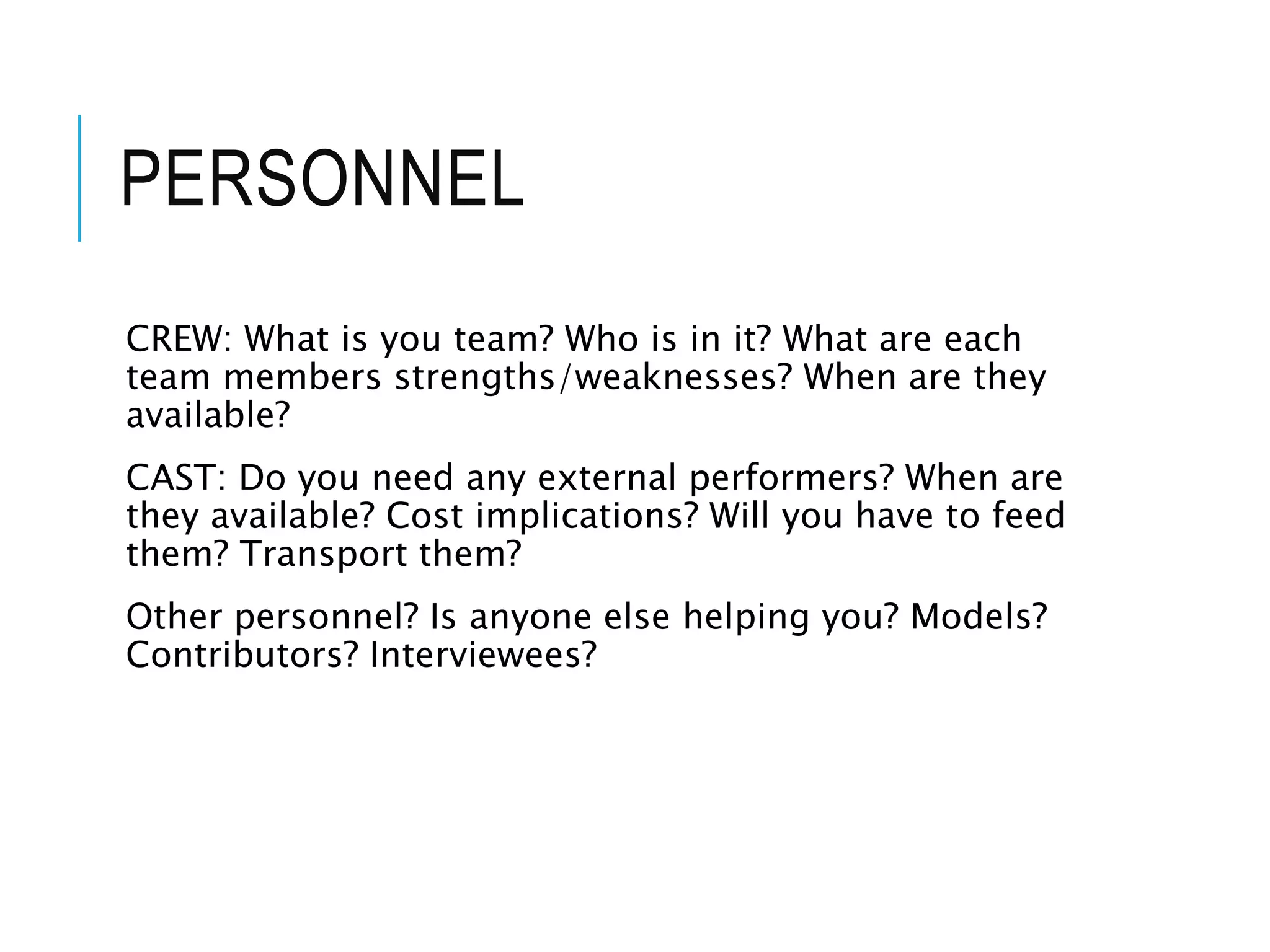 PERSONNEL
CREW: What is you team? Who is in it? What are each
team members strengths/weaknesses? When are they
available?
CAST: Do you need any external performers? When are
they available? Cost implications? Will you have to feed
them? Transport them?
Other personnel? Is anyone else helping you? Models?
Contributors? Interviewees?
 