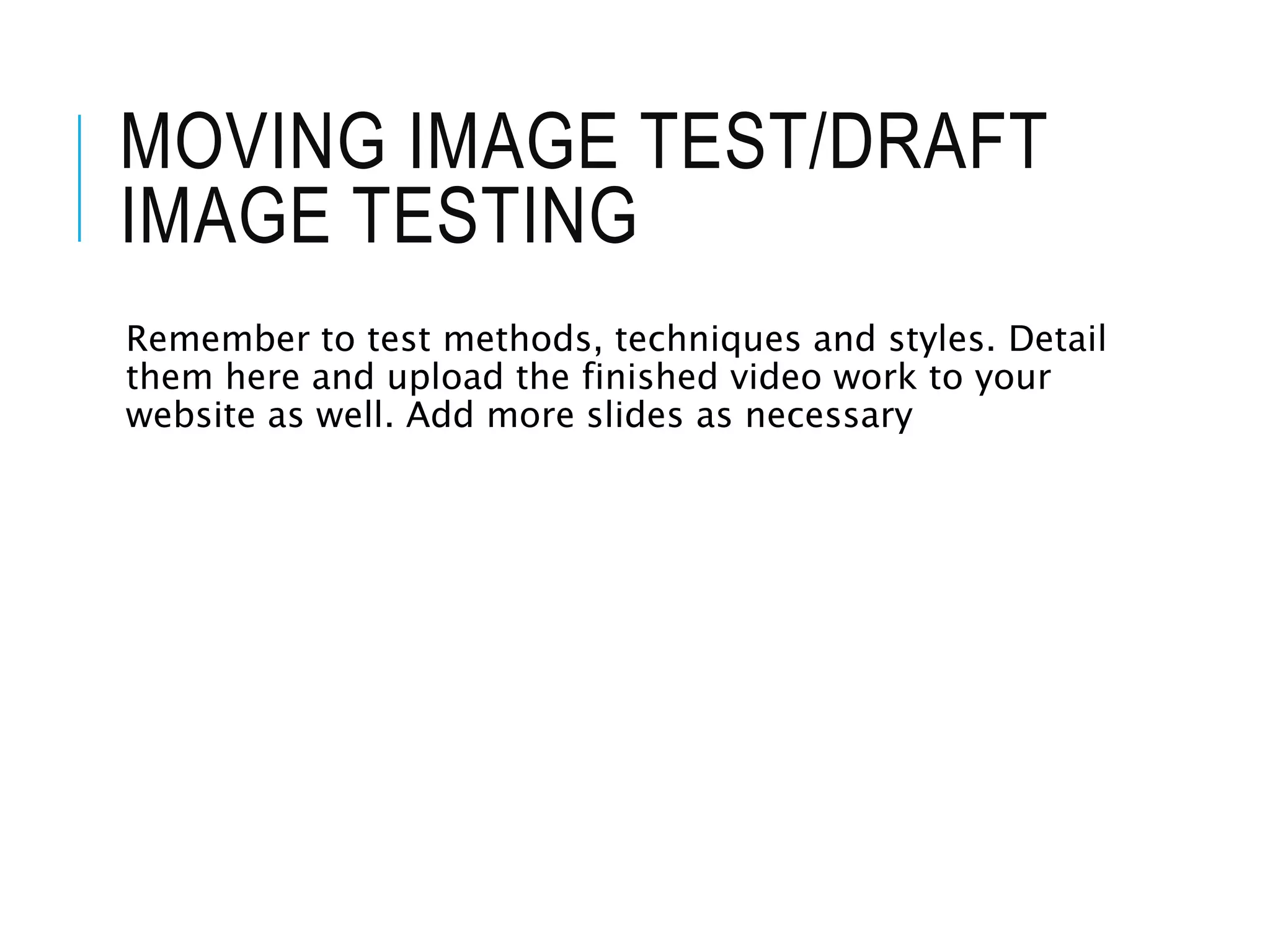 MOVING IMAGE TEST/DRAFT
IMAGE TESTING
Remember to test methods, techniques and styles. Detail
them here and upload the finished video work to your
website as well. Add more slides as necessary
 