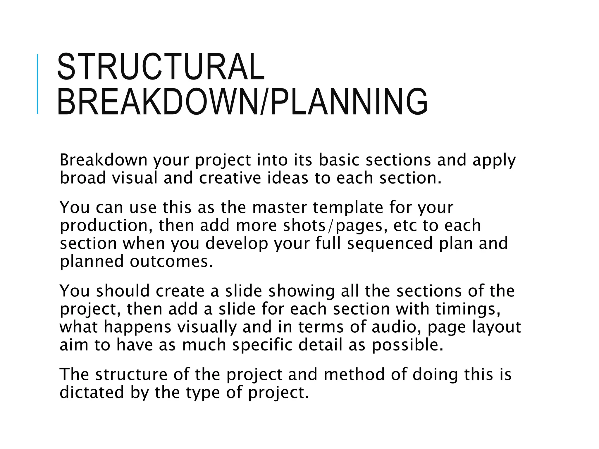 STRUCTURAL
BREAKDOWN/PLANNING
Breakdown your project into its basic sections and apply
broad visual and creative ideas to each section.
You can use this as the master template for your
production, then add more shots/pages, etc to each
section when you develop your full sequenced plan and
planned outcomes.
You should create a slide showing all the sections of the
project, then add a slide for each section with timings,
what happens visually and in terms of audio, page layout
aim to have as much specific detail as possible.
The structure of the project and method of doing this is
dictated by the type of project.
 