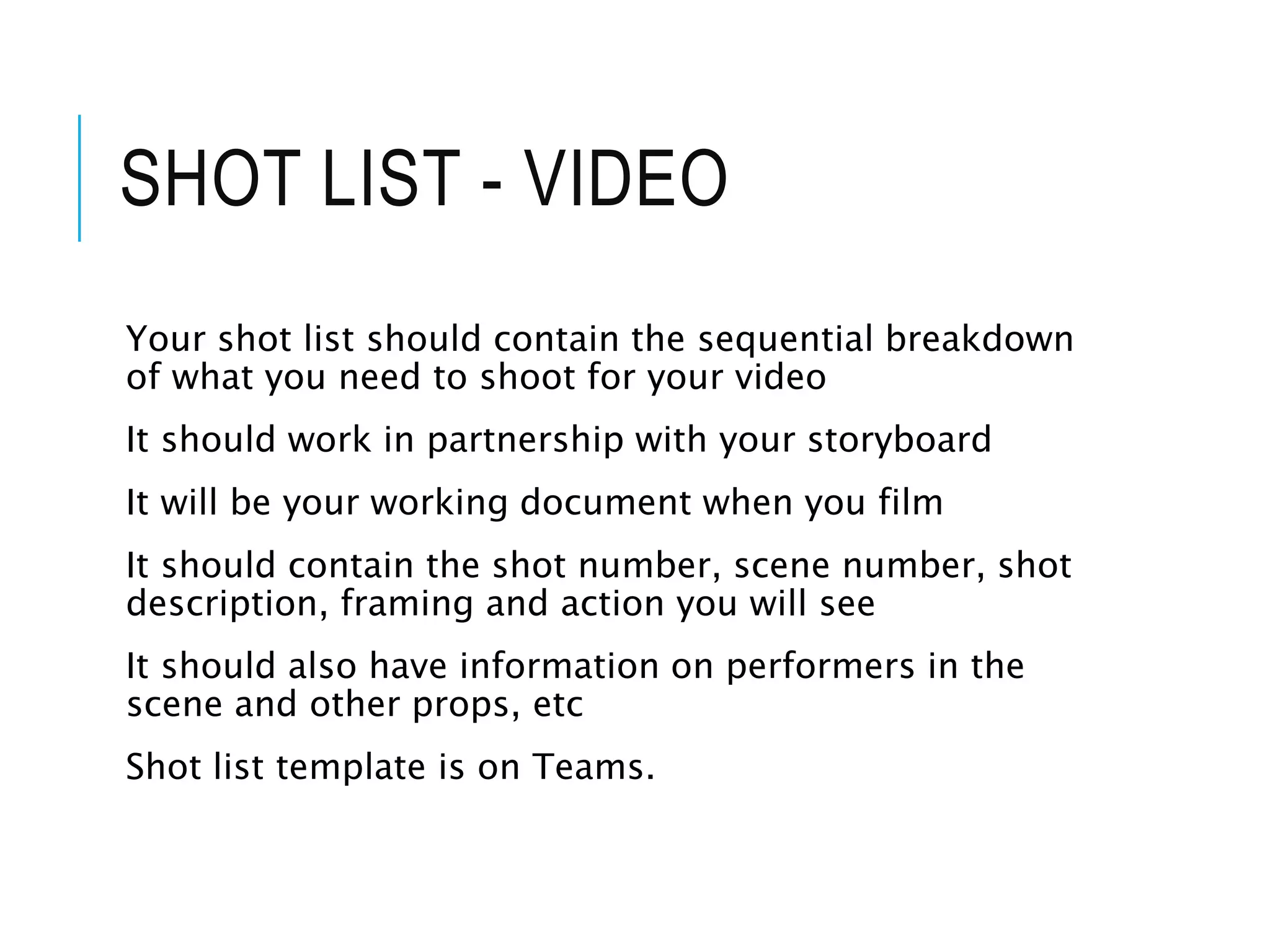 SHOT LIST - VIDEO
Your shot list should contain the sequential breakdown
of what you need to shoot for your video
It should work in partnership with your storyboard
It will be your working document when you film
It should contain the shot number, scene number, shot
description, framing and action you will see
It should also have information on performers in the
scene and other props, etc
Shot list template is on Teams.
 