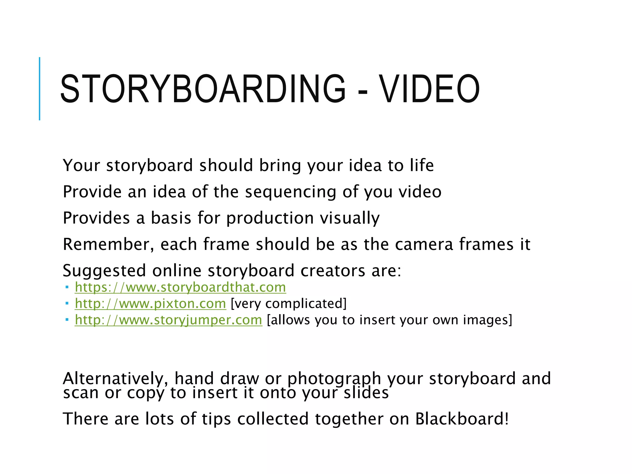 STORYBOARDING - VIDEO
Your storyboard should bring your idea to life
Provide an idea of the sequencing of you video
Provides a basis for production visually
Remember, each frame should be as the camera frames it
Suggested online storyboard creators are:
 https://www.storyboardthat.com
 http://www.pixton.com [very complicated]
 http://www.storyjumper.com [allows you to insert your own images]
Alternatively, hand draw or photograph your storyboard and
scan or copy to insert it onto your slides
There are lots of tips collected together on Blackboard!
 