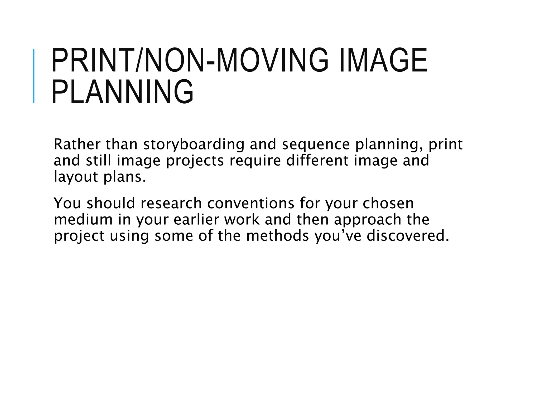 PRINT/NON-MOVING IMAGE
PLANNING
Rather than storyboarding and sequence planning, print
and still image projects require different image and
layout plans.
You should research conventions for your chosen
medium in your earlier work and then approach the
project using some of the methods you’ve discovered.
 