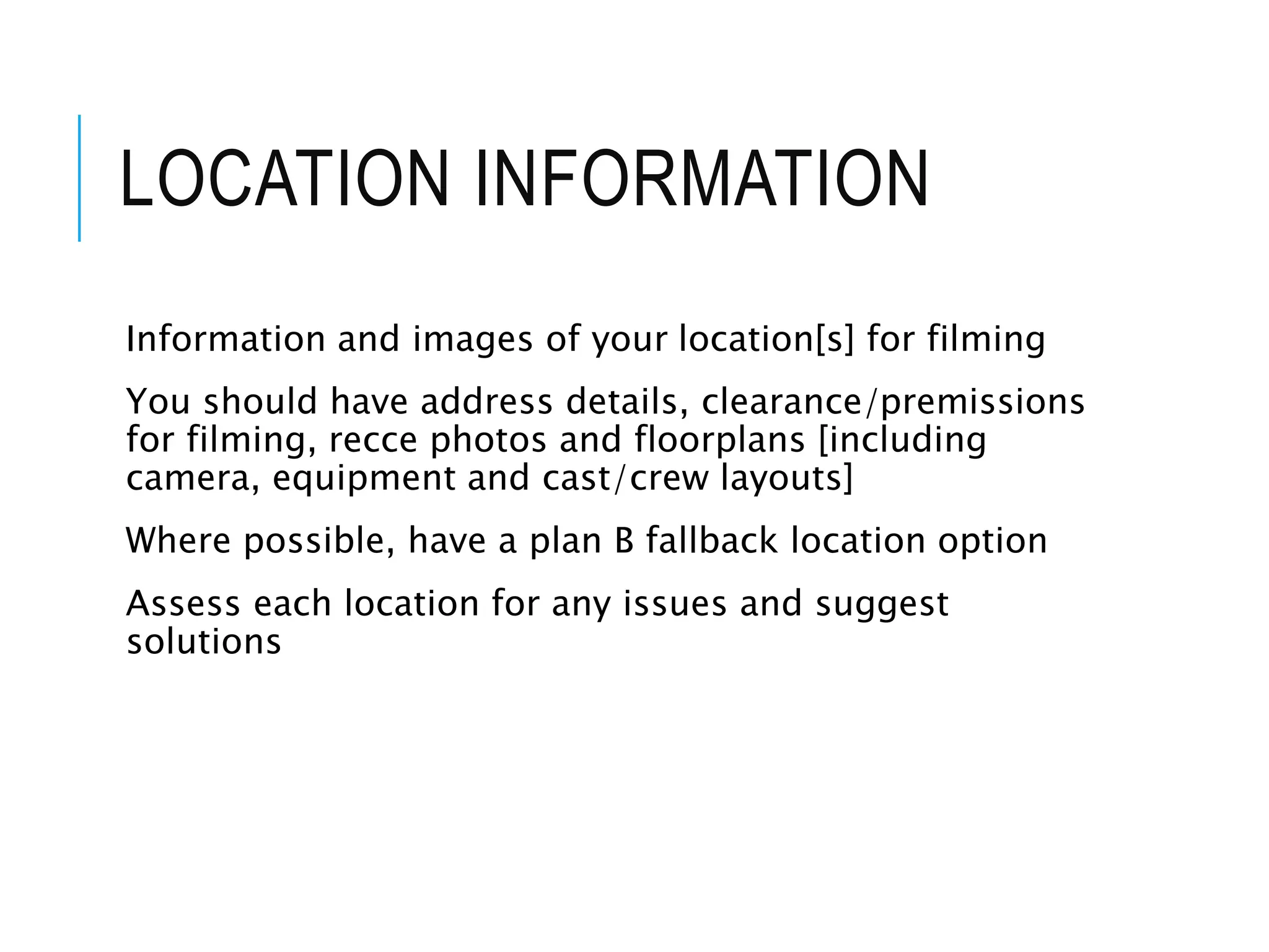 LOCATION INFORMATION
Information and images of your location[s] for filming
You should have address details, clearance/premissions
for filming, recce photos and floorplans [including
camera, equipment and cast/crew layouts]
Where possible, have a plan B fallback location option
Assess each location for any issues and suggest
solutions
 