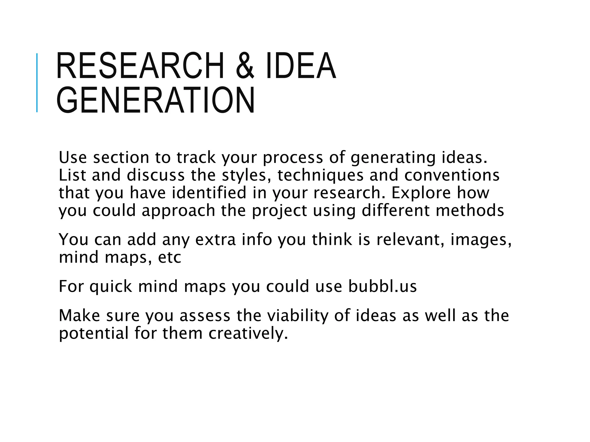 RESEARCH & IDEA
GENERATION
Use section to track your process of generating ideas.
List and discuss the styles, techniques and conventions
that you have identified in your research. Explore how
you could approach the project using different methods
You can add any extra info you think is relevant, images,
mind maps, etc
For quick mind maps you could use bubbl.us
Make sure you assess the viability of ideas as well as the
potential for them creatively.
 
