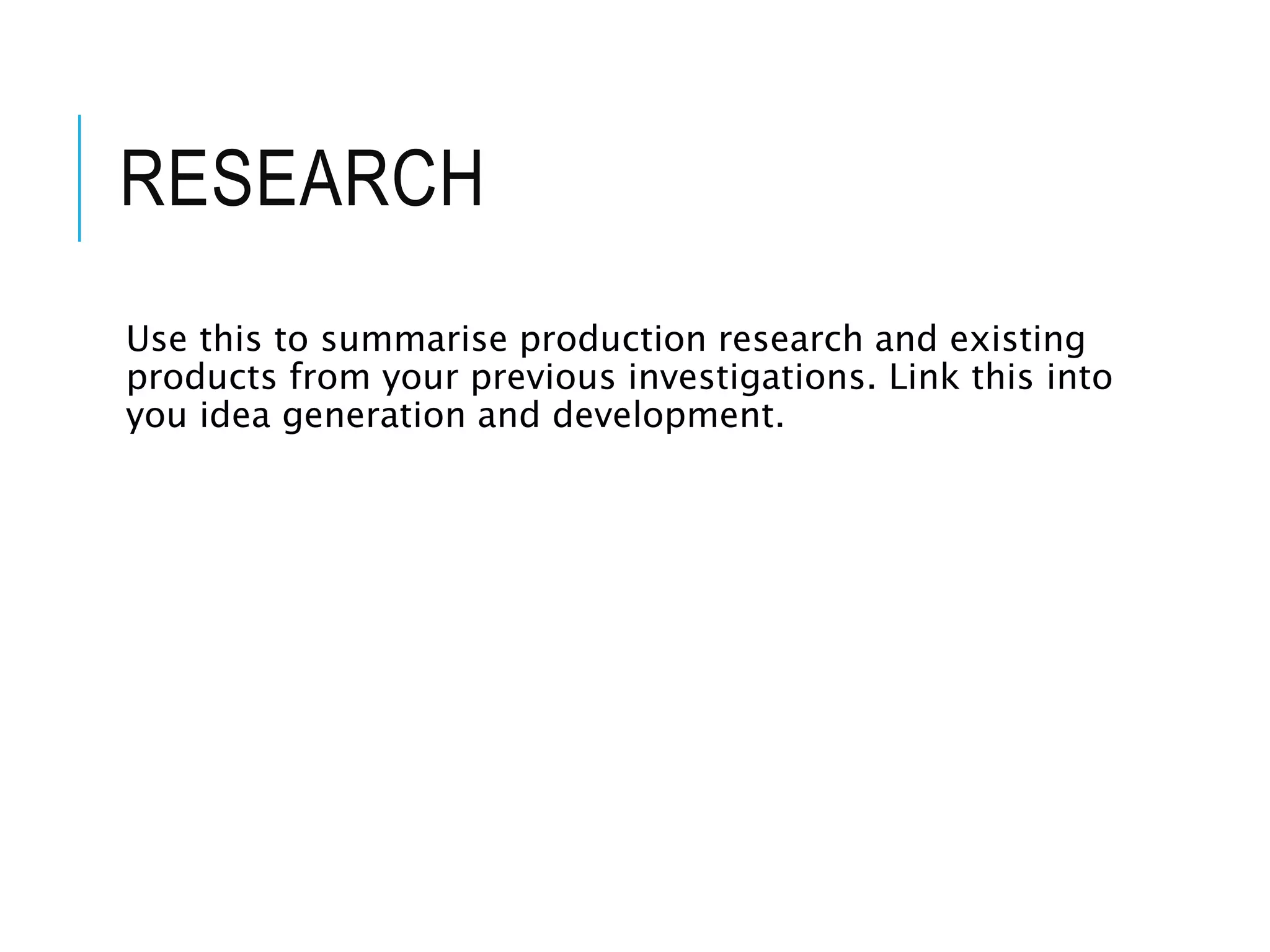 RESEARCH
Use this to summarise production research and existing
products from your previous investigations. Link this into
you idea generation and development.
 