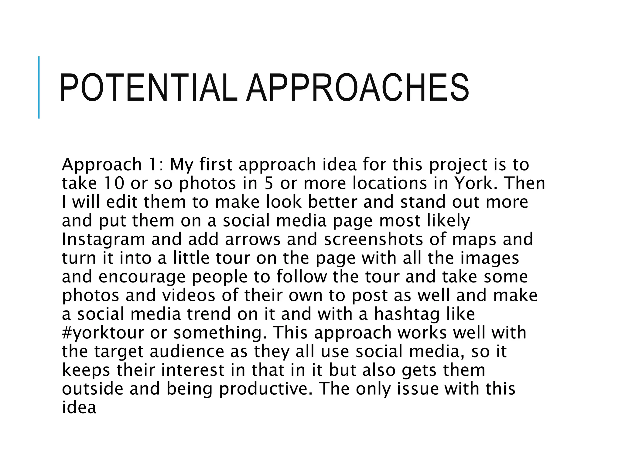 POTENTIAL APPROACHES
Approach 1: My first approach idea for this project is to
take 10 or so photos in 5 or more locations in York. Then
I will edit them to make look better and stand out more
and put them on a social media page most likely
Instagram and add arrows and screenshots of maps and
turn it into a little tour on the page with all the images
and encourage people to follow the tour and take some
photos and videos of their own to post as well and make
a social media trend on it and with a hashtag like
#yorktour or something. This approach works well with
the target audience as they all use social media, so it
keeps their interest in that in it but also gets them
outside and being productive. The only issue with this
idea
 