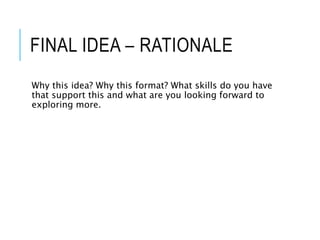 FINAL IDEA – RATIONALE
Why this idea? Why this format? What skills do you have
that support this and what are you looking forward to
exploring more.
 