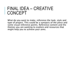 FINAL IDEA – CREATIVE
CONCEPT
What do you want to make, reference the look, style and
type of project. This could be a synopsis of the piece and
some visual reference points. Reference content and the
themes you are wanting to explore and resources that
might help you to achieve your aims.
 