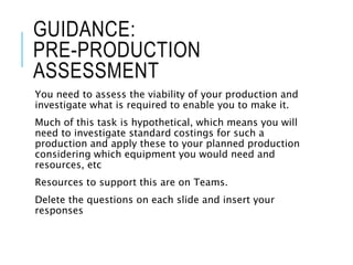 GUIDANCE:
PRE-PRODUCTION
ASSESSMENT
You need to assess the viability of your production and
investigate what is required to enable you to make it.
Much of this task is hypothetical, which means you will
need to investigate standard costings for such a
production and apply these to your planned production
considering which equipment you would need and
resources, etc
Resources to support this are on Teams.
Delete the questions on each slide and insert your
responses
 