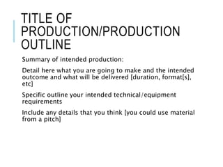TITLE OF
PRODUCTION/PRODUCTION
OUTLINE
Summary of intended production:
Detail here what you are going to make and the intended
outcome and what will be delivered [duration, format[s],
etc]
Specific outline your intended technical/equipment
requirements
Include any details that you think [you could use material
from a pitch]
 