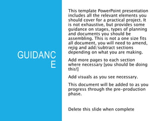 GUIDANC
E
This template PowerPoint presentation
includes all the relevant elements you
should cover for a practical project. It
is not exhaustive, but provides some
guidance on stages, types of planning
and documents you should be
assembling. This is not a one size fits
all document, you will need to amend,
rejig and add/subtract sections
depending on what you are making.
Add more pages to each section
where necessary [you should be doing
this!]
Add visuals as you see necessary.
This document will be added to as you
progress through the pre-production
phase.
Delete this slide when complete
 
