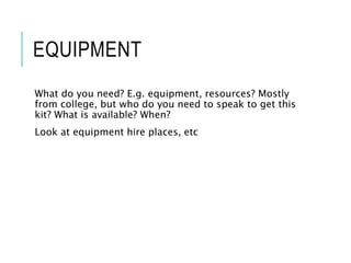 EQUIPMENT
What do you need? E.g. equipment, resources? Mostly
from college, but who do you need to speak to get this
kit? What is available? When?
Look at equipment hire places, etc
 