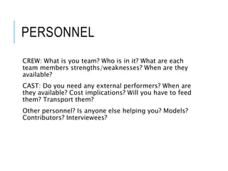 PERSONNEL
CREW: What is you team? Who is in it? What are each
team members strengths/weaknesses? When are they
available?
CAST: Do you need any external performers? When are
they available? Cost implications? Will you have to feed
them? Transport them?
Other personnel? Is anyone else helping you? Models?
Contributors? Interviewees?
 