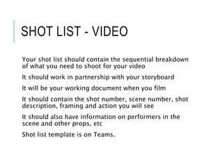 SHOT LIST - VIDEO
Your shot list should contain the sequential breakdown
of what you need to shoot for your video
It should work in partnership with your storyboard
It will be your working document when you film
It should contain the shot number, scene number, shot
description, framing and action you will see
It should also have information on performers in the
scene and other props, etc
Shot list template is on Teams.
 