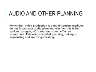 AUDIO AND OTHER PLANNING
Remember, video production is a multi-sensory medium,
do not forget your audio planning, whether this is for
spoken dialogue, VO/narration, sound effect or
soundtrack. This needs detailed planning, linking to
sequencing and sourcing/creating.
 