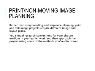 PRINT/NON-MOVING IMAGE
PLANNING
Rather than storyboarding and sequence planning, print
and still image projects require different image and
layout plans.
You should research conventions for your chosen
medium in your earlier work and then approach the
project using some of the methods you’ve discovered.
 
