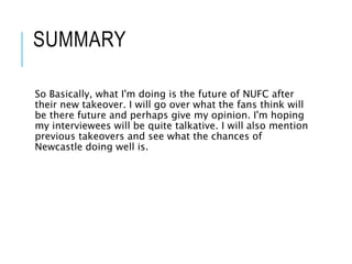 SUMMARY
So Basically, what I'm doing is the future of NUFC after
their new takeover. I will go over what the fans think will
be there future and perhaps give my opinion. I'm hoping
my interviewees will be quite talkative. I will also mention
previous takeovers and see what the chances of
Newcastle doing well is.
 