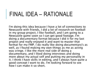 FINAL IDEA – RATIONALE
I'm doing this idea because I have a lot of connections to
Newcastle with friends, I did a lot of research on football
in my group project, I like football, and I am going to a
Newcastle game soon so I can get good footage. I'm
doing a documentary format because I did it for my last
project and really enjoyed it and want to master that
format for my FMP. I do really like doing documentary's as
well, as I found making my own things as me as acting
was cringe. I like the more real side of doing a
documentary, and I liked doing interviews and doing
more about my actual self and putting my personality in
it. I think I have skills in editing, and I always have quite a
good concept I want to do. I'm looking forward to see
how I can make it so short.
 