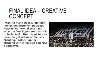 FINAL IDEA – CREATIVE
CONCEPT
I want to make an accurate fully
interesting documentary about
Newcastle's new takeover and
what the fans hopes are. I want it
to be factual. I like this picture as
I want to get videos of the fans
chanting. I will cut up the
chanting with interviews and also
a voiceover.
 