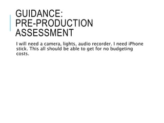 GUIDANCE:
PRE-PRODUCTION
ASSESSMENT
I will need a camera, lights, audio recorder. I need iPhone
stick. This all should be able to get for no budgeting
costs.
 