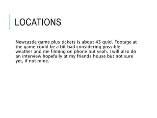 LOCATIONS
Newcastle game plus tickets is about 43 quid. Footage at
the game could be a bit bad considering possible
weather and me filming on phone but yeah. I will also do
an interview hopefully at my friends house but not sure
yet, if not mine.
 