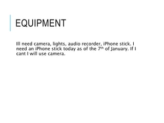 EQUIPMENT
Ill need camera, lights, audio recorder, iPhone stick. I
need an iPhone stick today as of the 7th of January. If I
cant I will use camera.
 