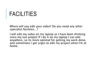 FACILITIES
Where will you edit your video? Do you need any other
specialist facilities…?
I will edit my video on my laptop as I have been thinking
since my last project if I do it on my laptop I can edit
anywhere, so its more optimal for getting my work done,
and sometimes I get urges to edit my project when I'm at
home.
 
