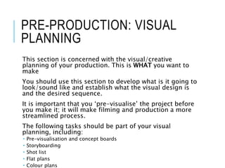 PRE-PRODUCTION: VISUAL
PLANNING
This section is concerned with the visual/creative
planning of your production. This is WHAT you want to
make
You should use this section to develop what is it going to
look/sound like and establish what the visual design is
and the desired sequence.
It is important that you ‘pre-visualise’ the project before
you make it; it will make filming and production a more
streamlined process.
The following tasks should be part of your visual
planning, including:
 Pre-visualisation and concept boards
 Storyboarding
 Shot list
 Flat plans
 Colour plans
 