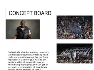 CONCEPT BOARD
So basically what I'm wanting to make is
an interview documentary talking head
style, cut up with footage I've got from
Newcastle v Cambridge. I want to get
realistic video of Newcastle fans just
them being themselves, so I can get an
accurate representation of how they're
 