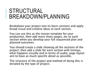STRUCTURAL
BREAKDOWN/PLANNING
Breakdown your project into its basic sections and apply
broad visual and creative ideas to each section.
You can use this as the master template for your
production, then add more shots/pages, etc to each
section when you develop your full sequenced plan and
planned outcomes.
You should create a slide showing all the sections of the
project, then add a slide for each section with timings,
what happens visually and in terms of audio, page layout
aim to have as much specific detail as possible.
The structure of the project and method of doing this is
dictated by the type of project.
 