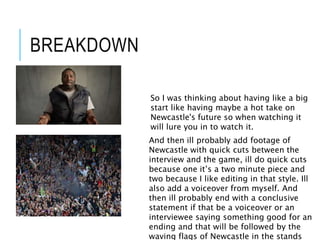 BREAKDOWN
So I was thinking about having like a big
start like having maybe a hot take on
Newcastle's future so when watching it
will lure you in to watch it.
And then ill probably add footage of
Newcastle with quick cuts between the
interview and the game, ill do quick cuts
because one it’s a two minute piece and
two because I like editing in that style. Ill
also add a voiceover from myself. And
then ill probably end with a conclusive
statement if that be a voiceover or an
interviewee saying something good for an
ending and that will be followed by the
waving flags of Newcastle in the stands
 