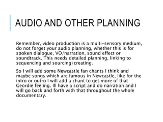 AUDIO AND OTHER PLANNING
Remember, video production is a multi-sensory medium,
do not forget your audio planning, whether this is for
spoken dialogue, VO/narration, sound effect or
soundtrack. This needs detailed planning, linking to
sequencing and sourcing/creating.
So I will add some Newcastle fan chants I think and
maybe songs which are famous in Newcastle, like for the
intro or outro I will add a chant to get more of that
Geordie feeling. Ill have a script and do narration and I
will go back and forth with that throughout the whole
documentary.
 