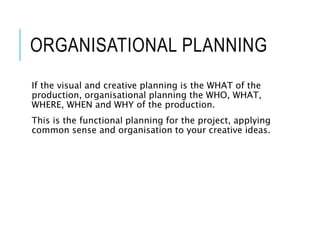 ORGANISATIONAL PLANNING
If the visual and creative planning is the WHAT of the
production, organisational planning the WHO, WHAT,
WHERE, WHEN and WHY of the production.
This is the functional planning for the project, applying
common sense and organisation to your creative ideas.
 