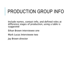 PRODUCTION GROUP INFO
Include names, contact info, and defined roles at
difference stages of production, using a table is
suggested
Ethan Brown interviewee one
Mark Lucas Interviewee two
Jay Brown director
 