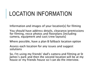 LOCATION INFORMATION
Information and images of your location[s] for filming
You should have address details, clearance/premissions
for filming, recce photos and floorplans [including
camera, equipment and cast/crew layouts]
Where possible, have a plan B fallback location option
Assess each location for any issues and suggest
solutions
So, I'm using my friends' dad's camera and filming at St
James’s park and then the second location will be at my
house or my friends house so I can do the interview.
 
