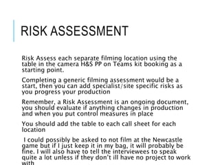 RISK ASSESSMENT
Risk Assess each separate filming location using the
table in the camera H&S PP on Teams kit booking as a
starting point.
Completing a generic filming assessment would be a
start, then you can add specialist/site specific risks as
you progress your production
Remember, a Risk Assessment is an ongoing document,
you should evaluate if anything changes in production
and when you put control measures in place
You should add the table to each call sheet for each
location
I could possibly be asked to not film at the Newcastle
game but if I just keep it in my bag, it will probably be
fine. I will also have to tell the interviewees to speak
quite a lot unless if they don’t ill have no project to work
 